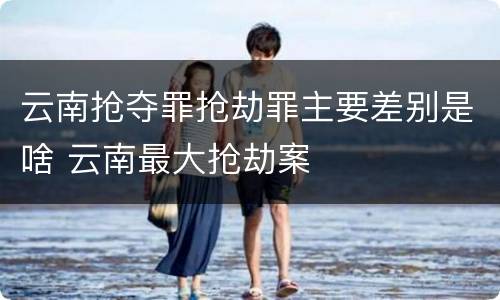 云南抢夺罪抢劫罪主要差别是啥 云南最大抢劫案