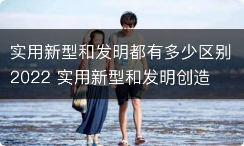实用新型和发明都有多少区别2022 实用新型和发明创造
