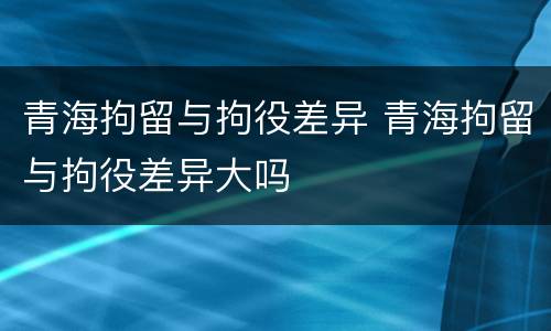青海拘留与拘役差异 青海拘留与拘役差异大吗