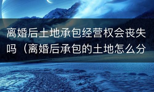离婚后土地承包经营权会丧失吗（离婚后承包的土地怎么分配）