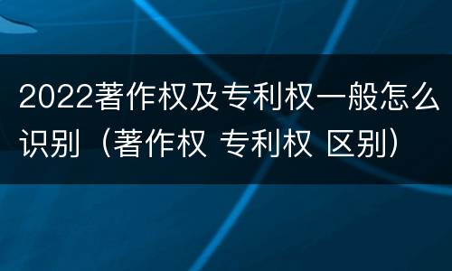 2022著作权及专利权一般怎么识别（著作权 专利权 区别）
