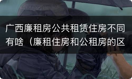广西廉租房公共租赁住房不同有啥（廉租住房和公租房的区别）