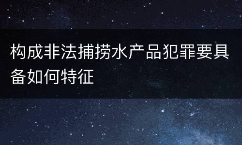 构成非法捕捞水产品犯罪要具备如何特征