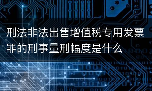 刑法非法出售增值税专用发票罪的刑事量刑幅度是什么