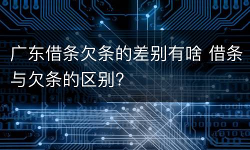 广东借条欠条的差别有啥 借条与欠条的区别?