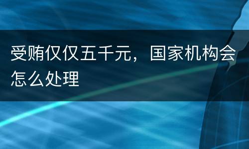 受贿仅仅五千元，国家机构会怎么处理
