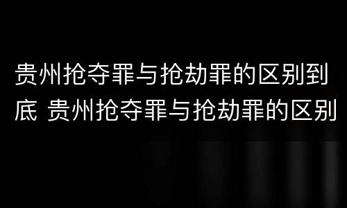 贵州抢夺罪与抢劫罪的区别到底 贵州抢夺罪与抢劫罪的区别到底有多大