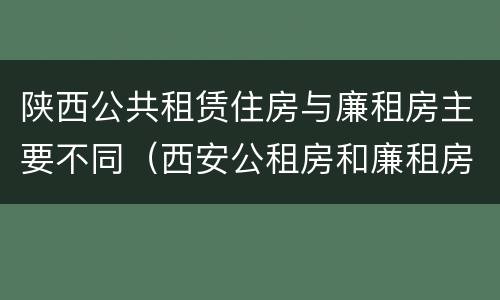 陕西公共租赁住房与廉租房主要不同（西安公租房和廉租房）