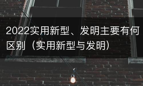 2022实用新型、发明主要有何区别（实用新型与发明）