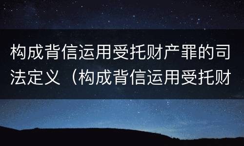 构成背信运用受托财产罪的司法定义（构成背信运用受托财产罪的司法定义为）