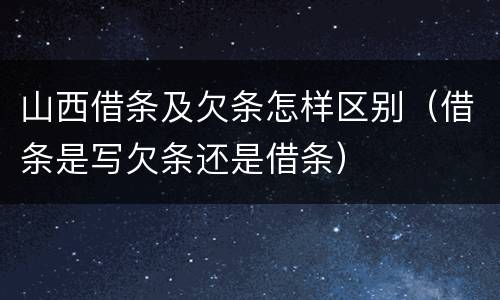 山西借条及欠条怎样区别（借条是写欠条还是借条）
