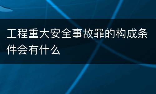 工程重大安全事故罪的构成条件会有什么