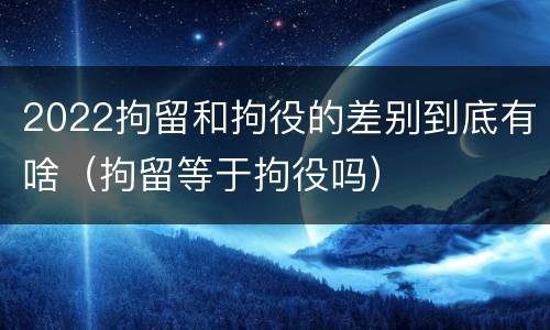 2022拘留和拘役的差别到底有啥（拘留等于拘役吗）