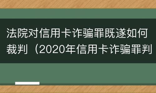 法院对信用卡诈骗罪既遂如何裁判（2020年信用卡诈骗罪判决书）