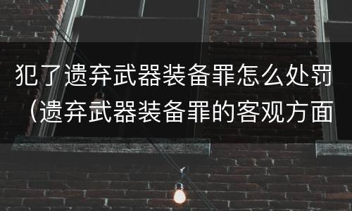 犯了遗弃武器装备罪怎么处罚（遗弃武器装备罪的客观方面表现为）