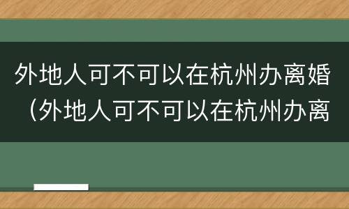 外地人可不可以在杭州办离婚（外地人可不可以在杭州办离婚证）