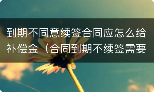 到期不同意续签合同应怎么给补偿金（合同到期不续签需要给补偿金吗）