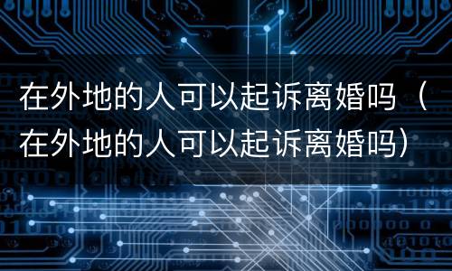 在外地的人可以起诉离婚吗（在外地的人可以起诉离婚吗）