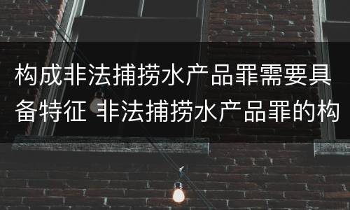 构成非法捕捞水产品罪需要具备特征 非法捕捞水产品罪的构成要件