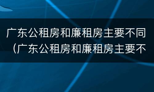 广东公租房和廉租房主要不同（广东公租房和廉租房主要不同点）