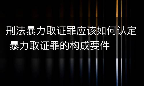 刑法暴力取证罪应该如何认定 暴力取证罪的构成要件