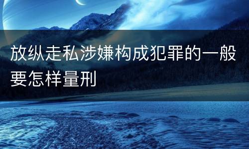 放纵走私涉嫌构成犯罪的一般要怎样量刑