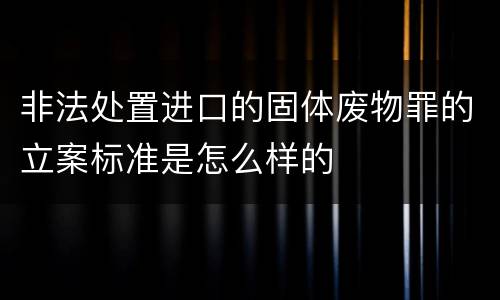非法处置进口的固体废物罪的立案标准是怎么样的