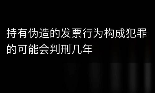 持有伪造的发票行为构成犯罪的可能会判刑几年