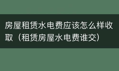 房屋租赁水电费应该怎么样收取（租赁房屋水电费谁交）