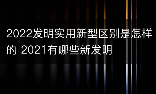 2022发明实用新型区别是怎样的 2021有哪些新发明