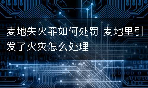 麦地失火罪如何处罚 麦地里引发了火灾怎么处理