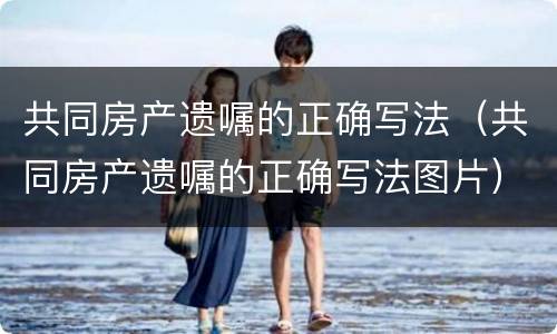 共同房产遗嘱的正确写法（共同房产遗嘱的正确写法图片）
