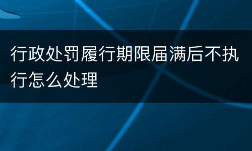 行政处罚履行期限届满后不执行怎么处理
