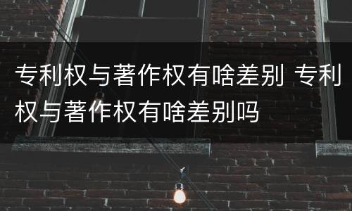 专利权与著作权有啥差别 专利权与著作权有啥差别吗