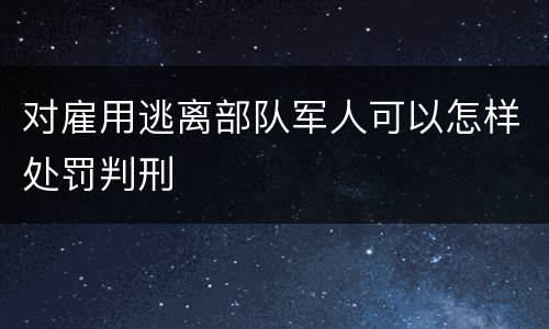 对雇用逃离部队军人可以怎样处罚判刑