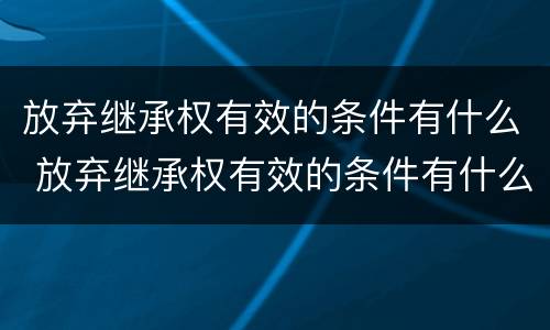放弃继承权有效的条件有什么 放弃继承权有效的条件有什么法律规定