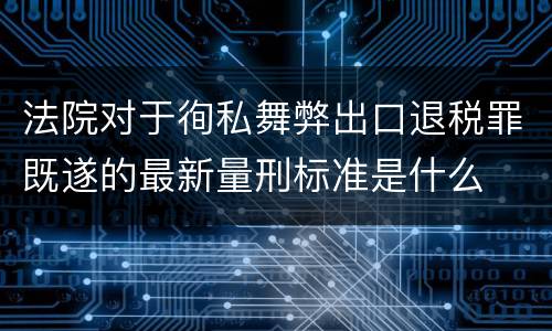 法院对于徇私舞弊出口退税罪既遂的最新量刑标准是什么