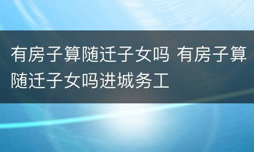 有房子算随迁子女吗 有房子算随迁子女吗进城务工