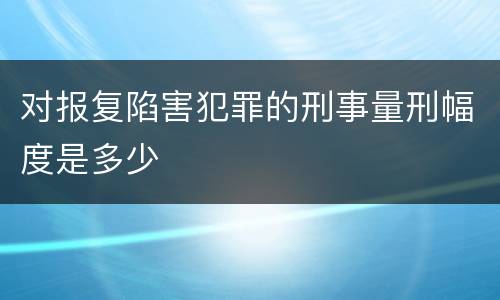 对报复陷害犯罪的刑事量刑幅度是多少