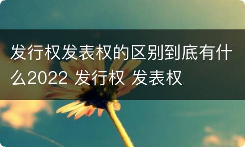 发行权发表权的区别到底有什么2022 发行权 发表权