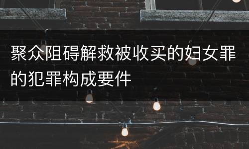 聚众阻碍解救被收买的妇女罪的犯罪构成要件