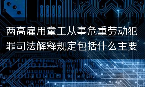 两高雇用童工从事危重劳动犯罪司法解释规定包括什么主要内容