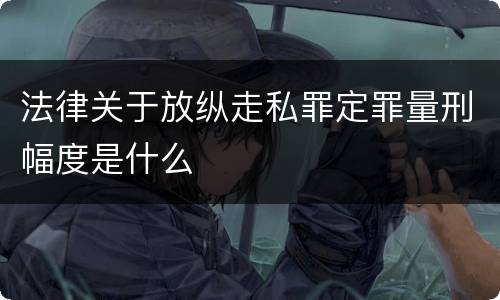 法律关于放纵走私罪定罪量刑幅度是什么