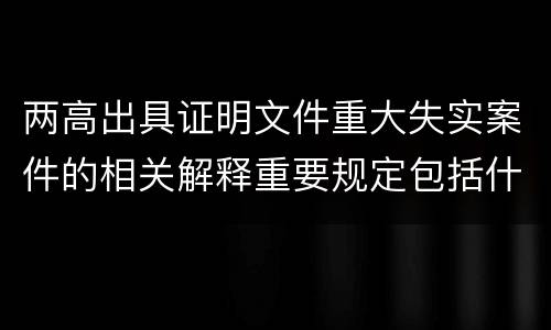 两高出具证明文件重大失实案件的相关解释重要规定包括什么