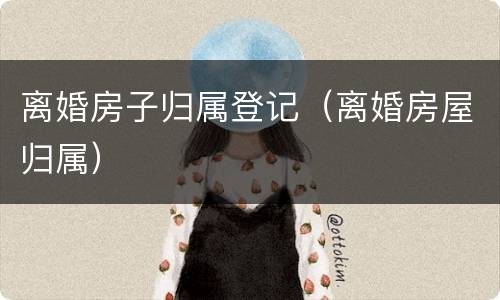 离婚房子归属登记（离婚房屋归属）