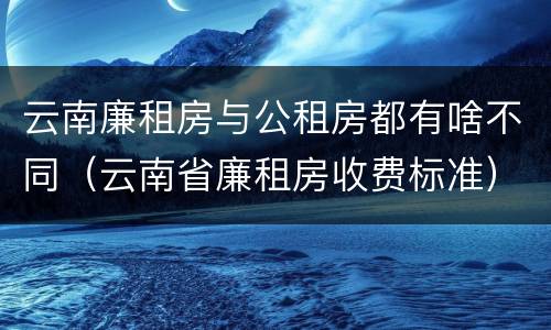 云南廉租房与公租房都有啥不同（云南省廉租房收费标准）