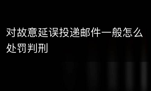 对故意延误投递邮件一般怎么处罚判刑