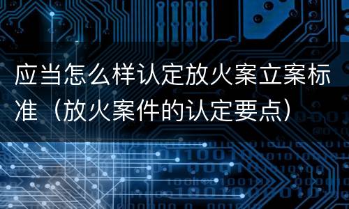 应当怎么样认定放火案立案标准（放火案件的认定要点）