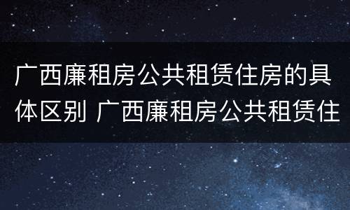 广西廉租房公共租赁住房的具体区别 广西廉租房公共租赁住房的具体区别在哪