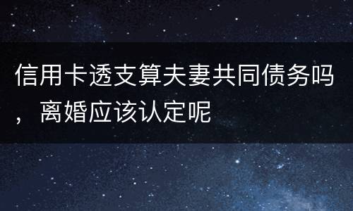 信用卡透支算夫妻共同债务吗，离婚应该认定呢